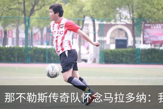 那不勒斯传奇队怀念马拉多纳：我们多么希望能再次拥抱你片刻